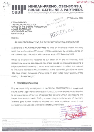 ACCRA
_ q:  IAY f- L
===F
;
eK at I at i 7/)
I
11H MINKAH-PREMO, OSEI-BONSU,
I a BRUCE-CATHLINE & PARTNERS
BB
0 (Lawyers, Notaries,Trademark Agents, Real Estate, Company Secretaries+l®oEvencyPractitioners)
KISSI AGYEBENG
THE SPECIAL PROSECUTOR
OFFICE OF THE SPECIAL PROSECUTOR
6 HAILE SELASSIE AVE
SOUTH RIDGE. ACCRA
GA- 079–0906
Dear Sir,
RE: DIRECTION TO ATTEND THE OFFICE OF THE SPECIAL PROSECUTOR
As Solicitors of Mr. Kenneth Ofori–Atta we write on the above subject. You may
recall that we have since 31’ January, 2025 engaged you by correspondenceon
the above subject, the last of which was our letter of Ilt' February 2025.
Whilst we awaited your response to our letters of 7:' and 11:' February, 2025
respectively, we were sidestepped. You chose to address the public regarding a
subject you had initiated By a formal letter addressed to our client. You referred
to the pubFic address as MEDIA BRIEFING. At the said event, you told the world
We have chosen the course of answering Mr. Ofori–Atta's inquiry publicly at this
briefing .....So here we go.
1. PROFESSIONALETHICS
May we respectfu:ly remind you that the SPECIAL PROSECUTOR is a lawyer and
bound by the Legoi Profession Etiquette Ruies 2020, which enjoins you to respond
to correspondence of lawyers of represented persons without sidestepping the
!awyer. Your resort to Media Briefing in responding to our letter was off the mark.
To have gone further to refer to matters that were not related to our formal
correspondence was also unethicaE and totoily unfort' Nt,a gHB
.y ot
q+ : I n n } =P T::[ f + Tf:
17t-IFebruary, 2025
Oft(T ::.
qi
$ECt~
=•
val OF •+
MM IS
Ku nasl +•PPr
+ f =P
fr : CO
; +:: UrC . :. p .3
P. .=FVn : a
. = in an ;t
e.AJ=: n IJ nnq e'
; leT he
F
P+ t
'-1
n TC LI fTl aq T-+ L’ CC C' : '= ==1
c ,= a www,FTlp ODE corn
 