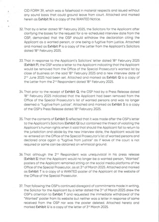 CID FORM 39, which was a falsehood in material respectsand issued without
any sound basis that could ground leave from court. Attached and marked
herein as Exhibit N is a copy of the WANTED Notice.
32. That by a letter dated 18th February 2025, the Solicitors for the Applicant after
clarifying the bases for the request for a re–scheduled interview date from the
OSP, demanded that the OSP should withdraw the declaration citing the
Applicant as a wanted person, or one being a fugitive from justice. Attached
and marked as Exhibit P is a copy of the Letter from the Applicant's Solicitors
dated 18:h February 2025.
33. That in response to the Applicant's Solicitors' letter dated 18th February 2025
(Exhibit P), the OSP wrote a letter to the Applicant indicating that the Applicant
would be removed from the Office of the Special Prosecutor's wanted list by
close of business on the said 18:'' February 2025 and a new interview date of
2-d June 2025 had been set. Attached and marked as Exhibit Q is a copy of
the Letter from the 2-d Respondent dated 18th February 2025.
34. That prior to the receipt of Exhibit Q, the OSP had by a Press Release dated
18th February 2025 indicated that the AppEicant had been removed from the
Office of the Special Prosecutor's list of wanted persons and was no longer
deemed a "fugitive from justice". Attached and marked as Exhibit S is a copy
of the OSP's Press Release dated 18th February 2025.
35. That the contents of Exhibit S reflected that it was made after the OSP's letter
to the Applicant’s Solicitors (Exhibit Q) but contained the threat of violating the
Applicant's human rights when it said that should the Applicant fail to return to
the jurisdiction and abide by the new interview date, the Applicant would be
re–entered on the Office of the Special Prosecutor's list of wanted persons and
declared once again a "fugitive from justice" as if leave of the court is not
required or same can be obtained on whimsical ground.
36. That although the 2'''’ Respondent was unequivocal in his press release
(Exhibit S) that the Applicant would no longer be a wanted person, "Wanted"
posters of the Applicant remained sitting on the social media platforms of the
Office of the Special Prosecutor, as at 3'd of March 2025. Attached and marked
as Exhibit T is a copy of a WANTED poster of the Applicant at the website of
the Office of the Special Prosecutor.
37. That following the C)SP's continued disregard of commitmentsmade in writing,
the Solicitor for the Applicant by a letter dated the 3"’ of March 2025 drew the
OSP’s attention to Exhibit T and requested the immediate withdrawal of the
"Wanted" poster from its website but neither was a letter in response of same
received from the OSP nor was the poster deleted. Attached hereto and
marked Exhibit U is a copy of the letter of 3~ March 2025.
 