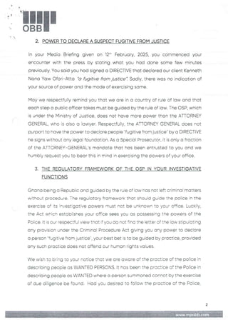 3
t:
!!1II
+
-
2. POWER TO DECLARE A SUSPECT FUGITIVE FROM JUSTICE
In your Media Briefing given on 12:' February, 2025, you commenced your
encounter with the press by stating what you had done some few minutes
previously. You said you had signed a DIRECTIVEthat declared our client Kenneth
Nana Yaw Ofori–Atta "a fugitive from justice". Sadly, there was no indication of
your source of power and the mode of exercising same.
May we respectfully remind you that we are in a country of rule of law and that
each step a public officer takes must be guided by the rule of law. The OSP, which
is under the Ministry of Justice, does not have more power than the ATTORNEY
GENERAL, who is aiso a lawyer. Respectfully, the ATTORNEY GENERAL does not
purport to have the power to declare people ''fugitive from justice" by a DIRECTIVE
he signs without any legal foundation. As a Special Prosecutor, it is onFy a fraction
of the ATTORNEY–GENERAL's mandate that has been entrusted to you and we
humbly request you to bear this in mind in exercising the powers of your office.
3. THE REGULATORY FRAMEWORKOF THE CSP IN YOUR INVESTIGATIVE
FUNCTIONS
Ghana being a Republic and guided by the rule of iaw has not left criminal matters
without procedure. The regulatory framework that should guide the police in the
exercise of its investigative powers must not be unknown to your office. Lu(--kily/
the Act which estobiishes your office sees you as possessing Erie powers of the
Poiice. it is our respectful view that if you do not fina the letter of tne iaw stipulating
any provision under the Criminal Procedure Act giving you any power to declare
a person "fugitive from justice", your best bet is to be guided by practice, provided
any such practice does not offend our human rights values.
We wish to bring to your notice that we are aware of the practice of the police in
describing people as WANTED PERSONS. It has been the practice of the Police in
describing people as WANTED where a person summoned cannot by the exercise
of due diligence be found. Had you desired to follow the practice of the Police,
2
www,mpobb.co
 