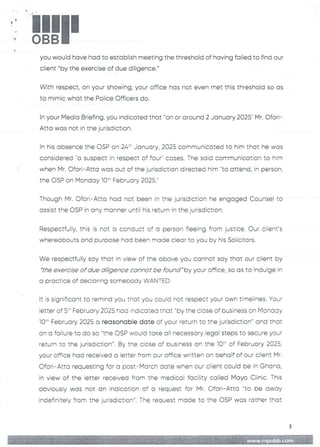 !!1II
you would have had to establish meeting the threshold of having failed to find our
client "by the exercise of due diligence."
With respect, on your showing, your office has not even met this threshold so as
to mimic what the Police Officers do.
In your Media Briefing, you indicated that "on or around 2 January 2025" Mr. C)fori-
Atta was not in the jurisdiction.
In his absence the OSP on 24:’ January, 2025 communicated to him that he was
considered "a suspect in respect of four" cases. The said communication to him
when Mr. Ofori– Atta was out of the jurisdiction directed him "to attend, in person.
the OSP on Monday 10:- February 2025.
Though Mr. Ofori– Atta had not been in the jurisdiction he engaged Counsel to
assist the OSP in any manner until his return in the jurisdiction.
Respectfully, this is not a conduct of a person fleeing from justice. Our client's
whereabouts and purDOse had been made clear to you by his Solicitors
We respectfully say that in view of the above you cannot say that our cEient by
"the exercise of due diligence cannot be found"by your office, so as to indulge in
a practice of declaring somebody WANTED
It is significant to remind you that you could not respect your own timelines. Your
ietter of 5:" February 2025 hoa indicated that “by the close of business on Monaay
10:" February 2025 a reasonable date of your return to the jurisdiction" and that
on a failure to do so "the OSP would take all necessary legal steps to secure your
return to the jurisdiction". By the ciose of business on the IC)' of February 2025,
your office had received a letter from our office written on behalf of our client Mr.
Ofori–Atta requesting for a post–March date when our client could be in Ghana,
in view of the letter received from the medical facility called Mayo Clinic. This
obviously was not an indication of a request for Mr. C)fori–Atta "to be away
indefinitely from the jurisdiction". The request made to the OSP was rather that
3
 