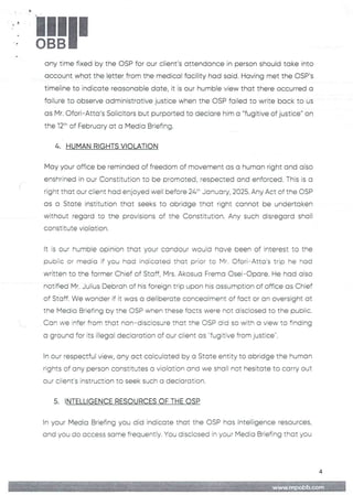 !!1II
any time fixed by the OSP for our client's attendance in person should take into
account what the letter from the medical facility had said. Having met the OSP's
timeline to indicate reasonable date, it is our humble view that there occurred a
failure to observe administrative justice when the OSP failed to write back to us
as Mr. Ofori–Atta's Solicitors but purported to declare him a “fugitive of justice" on
the j2th of February at a Media Briefing.
4. HUMAN RIGHTS VIOLATION
May your office be reminded of freedom of movement as a human right and also
enshrined in our Constitution to be promoted, respected and enforced. This is a
right that our client had enjoyed well before 24:" January, 2025. Any Act of the OSP
as a State institution that seeks to abridge that right cannot be undertaken
without regard to the provisions of the Constitution.Any such disregard shall
constitute violation
It is our humE)te opinion that your candour would have been of interest to the
pubEic or media if you had indicated that prior to Mr. Ofori–Atta’s trip he had
written to the former Chief of Staff, Mrs. Akosua Frema Osei–C)pare. He had also
notified Mr. Julius Debrah of his foreign trip upon his assumption of office as Chief
of Staff. We wonder if it was a deliberate concealment of fact or an oversight at
the Media Briefing by the C)SP when these facts were not disclosed to the public.
Can we infer from that non–disclosure that the OSP did so with a view to finding
a ground for its illegal declaration of our client as '-fugitive from justice".
In our respectful view, any act calcuFated by a State entity to abridge the human
rights of any person constitutes a violation and we shall not hesitate to carry out
our client's instruction to seek such a declaration
5. INTELLIGENCE RESOURCES OF THE OSP
In your Media Briefing you did indicate that the DSP hos Intelligence resources,
and you do access some frequently. You disclosed in your Media Briefing that you
a;itlj ;;in{: I+;i )=aB:
MME
 