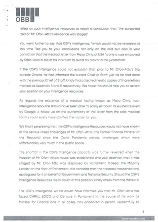 !
4
!!1II
relied on such Intelligence resources to reach a conclusion that "the purported
raid on Mr. Ofori–Atta's residence was staged
You went further to say that OSP's Intelligence, "which would not be revealed at
this time "led you to your conclusions not only on the raid but also in your
conviction that the medical letter from Mayo Clinic of USA "is only a ruse employed
by C)fort– Atta in aid of his intention to avoid his return to the jurisdiction".
If the C)SP's Intelligence could not establish that prior to Mr. Ofori–Atta's trip
outside Ghana, he had informed the current Chief of Staff, just as he had done
with the previous Chief of Staff, kindly find attached hereto coDies of those letters
marked as Appendix A and B respectively. We hope this should help you to review
your position on your InteIEigence resources.
As regards the existence of a medical facility known as Mayo Ciinic, your
Intelligence resource should have been able to easily estabEish its existence even
by Google. A follow–up on the authenticity of the letter from the said medical
facility couid easily have clarified the matter for you.
We find it perplexing that the OSP’s Intelligence Resources would not have known
of the serious illness chaiienges of Mr. C)fori–Atta, (the Former Finance Minister of
the Republic) since the Covid Pandemic period, challenges which were
unfortunately very much in the public sr.)ace.
The shortfall in the CSP's !nte!:igence copc:city was further 'evecIIed when the
invasion of Mr. Ofori–Atta's house was estab)Fishedand your assertion that it was
staged by Mr. Ofori–Atta was disproved by Parliament. Indeed, the Majority
Leader on the fioor of Parliament, did concede that the trespass happened and
apologized for it on behalf of Government and National Security. Should the OSP's
Intelligence Resources be in doubt of this position, kindly check from the Hansard
The OSP’s Intelligence will no doubt have informed you that Mr. Ofori– Atta has
faced CHRAJ, EC)CO and Censure in Parliament in the course of his work as
Minister for Finance and in oil cases, has appeared in person, respectfully to
5
+fIg =+HE: :# Iii
 