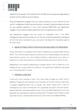 !!1II
b
respond to all queries. This invitation from the OSP will no doubt be responded to
as soon as he is able to do so in person.
May we respectfully suggest that you tread cautiously on your reliance of your
outfit's Intelligence in reaching conclusions on matters of personal liberty and also
for your general operation. If your outfit requires RESETTING, we respectfully
suggest to your Board to seek assistance from the appropriate quarters.
We respectfully suggest that you avoid an impression that 1. The CSP's
Intelligence resources are moribund, or 2. that you maliciously elected to disregard
all the information available to you, a situation that feeds into "vendetta against
Mr. Ofori–Atta"
6. ABUSE OF PUBLIC INSTITUTION FACILITIES AND WASTE OF RESOURCES
As you are aware, it is cheaper and simpler to respond to a lawyer's letter also by
letter. This is not only demanded by the ethics of our noble profession but a:so by
administrative justice. Your use of Media Briefing in responding to our letter on
behalf of our client was totally out of place financioliy ana aiso in terms of tirne.
Respectfully, this mode of responding to lawyers’ !etter is not a matter for us to
address as your august office has a Board. It is hoped that the Board may guide
you in the prevention of waste.
7. FORENSIC LANGUAGE
It was with much surprise to learn that there were charges our client had to
address. Though you did indicate in your first letter of invitation that our client was
a suspect regarding some four (4) issues. Your Eetter stated that it was an
investigation you have commenced "into suspected corruption and corruption–
reEated offences". We were baffled to learn from your Media Briefing that you had
elevated the investigations higher by calling them "charges". What made it worse
was when the four matters became five (5) at the time of your IModia Briefing.
6
 
