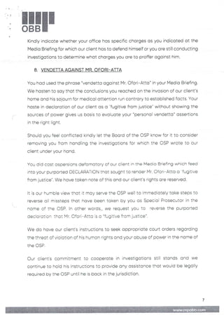 !!1II
Kindly indicate whether your office has specific charges as you indicated at the
Media Briefing for which our client has to defend himself or you are still conducting
investigations to determine what charges you are to proffer against him.
8. VENDETTA AGAINST MR. OFORI-ATTA
You had used the phrase "vendetta against Mr. C)fori– Atta" in your Media Briefing.
We hasten to say that the conclusions you reached on the invasion of our client's
home and his sojourn for medical attention run contrary to established facts. Your
haste in declaration of our client as a "fugitive from justice" without showing the
sources of power gives us basis to evaluate your "personal vendetta" assertions
in the right light.
Should you feel conflicted kindly let the Board of the CSP know for it to consider
removing you from handling the investigations for which the CSP wrote to our
client under your hand.
You did cast aspersions defamatory of our client in the Media Briefing which feed
into your purported DEC,URATI(’_)N that sought to render Mr. Ofori– Atta a "fugitive
from justice". We have taken note of this and our client’s rights are reserved
It is our humble view that it may serve the OSP weII to immediately take steps to
reverse all missteps that have been taken by you as Special Prosecutor in the
norne of the DSP. In other words„ we request you to reverse the purported
decictration that Mr. C)fori– Atta is a "fugitive from justice".
We do have our client's instructions to seek appropriate court orders regarding
the threat of violation of his human rights and your abuse of power in the name of
the DSP
Our client's commitment to cooperate in investigations still stands and we
continue to hold his instructions to provide any assistance that would be legalIY
required by the OSP until he is back in the jurisdiction.
7
 