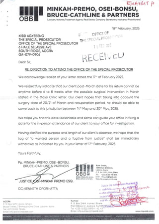 y FJ<tflf$t'7 )
I
MINKAH-PREMO, OSEI-BONSU,
BRUCE-CATHLINE & PARTNERS
!!1II(Lawyers,Notaries,Trademark Agents, Real Estate, Company Secretaries, tnsotvencyPractitioners)
18t- February, 2025
q:TT::GIFT:3: _ T:: .:
KISSI AGYEBENG
THE SPECIAL PROSECUTOR
OFFICE OF THE SPECIAL PROSECUTOR
6 HAILE SELASSIE AVE
SOUTH RIDGE. ACCRA
GA–079-0906
II L !!:- iI:
AtL;! ={_tJ
Dear Sir,
RE: DIRECTION TO ATTEND THE OFFICE OF THE SPECIAL PROSECUTOR
We acknowledge receipt of your letter dated the 17th of February 2025.
We respectfully indicate that our client post–March date for his return cannot be
anytime before 6 to 8 weeks after the possible surgical intervention in March
stated in the Mayo Clinic letter. Our client hopes that taking into account the
surgery date of 20/21 of March and recuperation period, he should be able to
come back to this jurisdiction between 14" May and 30th May, 2025.
We hope you find this date reasonable and same can guide your office in fixing a
date for the in–person attendance of our client to your office for investigation.
Having clarified the purpose and length of our client's absence, we hope that the
tag of "a wanted person and a fugitive from justice" shall be immediately
withdrawn as indicated by you in your letter of 17th February, 2025
Yours Faithfully,
PP, MINKAH-PREMO, OSEI–BONSU
BRUCE–CATHLEN_E&PARTNERS
lgF!
!!
UiNKAH .PREyO. OSil . 3CHS J,
BRUCE .C,qTHttH£& ?iRTNEI.
BruceTowers.
3Emmanus8 2nd Close,
La!>on 3 .. Accra
Pe 09 Box :4351,Accra, Ghana
Tei: +233 (0) 302 7BI 624
End;: !ii;.accra@mpobb.com
Wei>s119:wwwm.90hb,COID
JUSTICE MINKAH PREMO ESQ
:wS /:)the u.stPIPet M'I
,lb
exhIbIt-
?'-
o the atOP
119
(h orn
=*dy al
Ghana
CC: KENNETH OFORI-ATTA
ACCRA Kumasi
P O . Box 2464. ?<’Jmasl
Plot 3 Block IX. Asc!<~//’a
Tel: +=33 f O)322 0810JI
EmaIl: ,nfo.kumasi 'amoobb.corn
P. o. Box :4951 Accra. Ghana
Bruce Toy/ers 3 :mrlouse 2nd Close Lahore ACCra
Tei: +233(0)302 731624
Email: Info.accra q mpobb.corn www.rnpobb.com
VV.ALL ACE
A
I ABA£O [ ANASTA$1 A AKUQK©
IN iE
I NANA AM.A Ke) -EP
EUELADU Ah
 