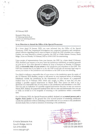 . I i
t=xR) #7 Ci
18 February 2025
Kenneth Ofo£i-Atta
40 Ndabaningi Sithole Road
(And the rear adjoining premises)
Lat)one, Accra
In re: Direction to Attend the Office of the Special Prosecutor
By a letter dated 24 Januar- 2025, you were informed that the Office of the Special
Prosecutor (OSP) has commenced investigation into suspected corruption and corrupuon-
related offences regarding four(4) cases in respect of which the OSP considers you a suspect.
Further, you were directed to attend, in person, the OSP at 6 Haile SelassieAvenue, South
Ridge, Accra on Monday 10 February 2025 at 10:00 GNIT for interviewing.
L-pon receipt of representadonsfrom your la)’ers, the OSP, by a letter dated 5 February
2025, declined your request to be away from the jurisdiction indefinitely on medical grounds
on your say-so. You were directed to indicate by close of business on Xlonda}= 10 February
2025, a reasonable date of your return to the jurisdiction and attendance at the OSP. The
C)SP then warned that if you failed so to do, the OSP would take all necessary legal steps to
secure your return to the jurisdiction and attendance at the DSP at our own choosing.
You failed to indicate a reasonable date of your return to the jurisdiction upon the explry of
the 10 February 2023 deadline, except co still persist in your expressed intent of remauung
indefinitelv outside the jurisdiction by the transmissionof your lawyers of a purported
medical letter on 10 February 2025, which only sought, in effect, to state that you may
undergo a possible surgical inter'endon in March 2025. That cannot be held to be a
disclosure of a reasonable date of your return to the jurisdiction and attendance aT rhe OSP
That was onjy an indicadon of a possible surgical intervention that may or may not occur in
N'larch 2025. Indeed, the purported medical letter did not state and demonstrate aat you are
so sicklv an invalid as to be incapable of returning to the jurisdiction within a reasonable
arne
On 12 February 2025, the Special Prosecutor publicly declared you a wanted person and a
fugitive from justice on the ground that your avowed posture of remaining indefinitely
outside the jurisdicdon without indicadng a reasonable ame of your return to the jurisdiction
showed clearly that you had no intendon of returning to the junsdrcnon.
.-.J;. .S tRe tIdE
>,rtl b
he aKi
orR
,y o1
6 Haile Selassie Ave.
South Ridge, Accra
GA-079-0906
wyvw.osP.gov.g h
++vnb 1
,’,MMI
h
(0) 30 266 8517
+233 (0) 30 266 8506
 