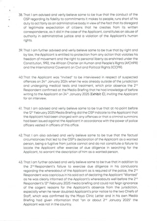 38. That I am advised and verity believe same to be true that the conduct of the
OSP regarding its fidelity to commitments it makes to people, runs short of his
duty to act fairly as an administrative body in view of the fact that its disregard
of legitimate expectation of citizens that he creates from its written
correspondence, as it did in the case of the Applicant, constitutes an abuse of
authority in administrative justice and a violation of the Applicant's human
rights
•
39. That I am further advised and verily believe same to be true that by right and
by law, the Applicant is entitled to protection from any action that violates his
freedom of movement and the right to personal liberty as enshrined under the
Constitution, 1992, the African Charter on Human and People's Rights (AfCHPR)
and the International Covenant on Civil and Political Rights (ICCPR).
40. That the Applicant was "invited" to be interviewed in respect of suspected
offences on 24:'' January 2024 when he was already outside of the jurisdiction
and undergoing medical tests and treatment, which prior absence the 2-d
Respondent confirmed at the Media Briefing that he had knowledge of before
writing to the Applicant on 24th January 2025 (Exhibit C), inviting the Applicant
for an interview.
41. That I am advised and verily believe same to be true that at no point before
the 12th February 2025 Media Briefing did the CSP indicate to the Applicant that
the Applicant had been charged with any offences or that a criminal summons
had been issued against the Applicant in accordance with the power of police
officers vested in officers of this office.
42. That I am also advised and verily believe same to be true that the factual
circumstances that led to the OSP's declaration of the Applicant as a wanted
person, being a fugitive from justice cannot and do not constitute a failure to
locate the AppEicant after exercise of due diligence in searching for the
Applicant, to warrant the description of him as a wanted person.
43. That I am further advised and verily believe same to be true that in addition to
the 2-d Respondent's failure to exercise due diligence in his conclusions
regarding the whereabout of the Applicant as is required of the police, the 2“i
Respondent was capricious in his said act of declaring the Applicant "Wanted"
as he was clearly informed of the Applicant's whereabouts well before the 2-d
Respondent's 12th February 2025 media briefing and could not feign ignorance
of the cogent reasons for the Applicant's absence from the jurisdiction,
especially when he never doubted Applicant's prior notice to the two Chiefs of
Staff, which was confirmed by the Mayo Clinic Letter and in his own Media
Briefing had given information that "on or about 2-d January 2025" the
Applicant was not in the country.
 