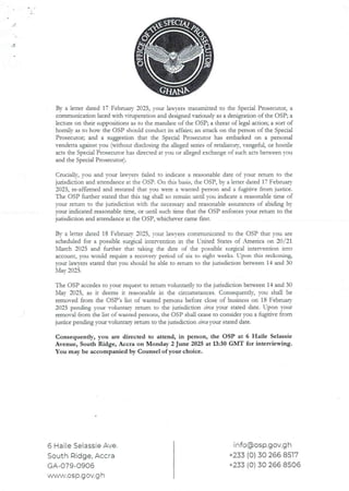 By a letter dated 17 Februaa’ 2025, your lawTers transmitted to the Special Prosecutor, a
communication laced with ituperation and designed variously as a denigration of the OSP; a
lecture on their suppositions as to the mandate of the OSP; a thI:eacof legal action; a sort of
homill’ as to hou’ the OSP should conduct its affairs; an attack on the person of the Special
Prosecutor; and a suggestion that the Special Prosecutor has embarked on a personal
vendetta against you (without disclosing the alleged series of remhatory, vengeful, or hostile
acts the Special Prosecutor has directed at you or alleged exchange of such acts between you
and the Special Prosecutor).
Crucialjy, you and your lana’ers failed to indicate a reasonable date of your return to the
jurisdiction and attendance at the OSP. On this basis, the OSP, by a letter dated 17 February
2025, re-aFfrrmed and restated that VDU vere a wanted person and a fugidve from justice.
The OSP further stated that this tag shall so remain until you indicate a reasonable time of
your return to the jurisdiction ,ich the necessary and reasonable assurances of abiding by
your indicated reasonable time. or until such time that the C)SP enforces vour return to the
jurisdicdon and attendance at the C)SP, whichever came fust.
Bv a letter dated 18 Februarv 2025, rout lax.n’ers communicated to the OSP that vou are
scheduled for a possible surgical inter’endon in the United States of America on 20/21
March 2025 and further that taking the date of the possible surgical rntewenUon into
account, vou would reqllire a recovery period of six to eight weeks. Upon thrs reckorung,
your lawyers stated that you should be able to refurn to the jurisdiction between 14 and 30
N'lav2025
The OSP accedes to your request to return voluntarily to the jurisdicdon between14 and 30
May 2025, as it deems it reasonable in the circumstances. Consequently, you shall be
removed from the C)SP’s list of wanted personsbefore close of busInesson 18 February
2025 pending your voluntary return to the jurisdiction Lirca your stated date. LTpon your
removal from the List of wanted persons, the OSP shall cease to consider you a fugitive from
jusdce pending your voluntary return to the jurisdiction circa your stated date.
Consequently, you are directed to attend, in person, the OSP at 6 Haile Selassie
Avenue, South Ridge, Accra on Monday 2 June 2025 at 13:30 GMT for interviewing.
You may be accompanied by Counsel of your choice.
6 Haile Selassie Ave.
South Ridge, Accra
GA-079-0906
www,osp.gov.g h
info@osp.gov.g h
+233 (0) 30 266 8517
+233 (0) 30 266 8506
 