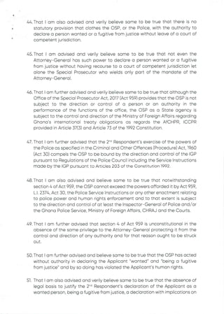 •
44. That I am also advised and verily believe same to be true that there is no
statutory provision that clothes the C)SP, or the Police, with the authority to
declare a person wanted or a fugitive from justice without leave of a court of
competent jurisdiction.
45. That I am advised and verily believe same to be true that not even the
Attorney–General has such power to declare a person wanted or a fugitive
from justice without having recourse to a court of competent jurisdiction let
alone the Special Prosecutor who wields only part of the mandate of the
Attorney–General .
46. That I am further advised and verily believe same to be true that although the
Office of the Special Prosecutor Act, 2017 (Act 959) provides that the OSP is not
subject to the direction or control of a person or an authority in the
performance of the functions of the office, the C)SP as a State agency is
subject to the control and direction of the Ministry of Foreign Affairs regarding
Ghana's international treaty obligations as regards the AfCHPR, ICCPR
provided in Article 37(3) and Article 73 of the 1992 Constitution.
47. That I am further advised that the 2'” Respondent’s exercise of the powers of
the Police as specifiedin the Criminal and Other Offences (Procedure) Act, 1960
(Act 30) compels the OSP to be bound by the direction and control of the IGP
pursuant to Regulations of the Police Council including the Service Instructions
made by the IGP pursuant to Articles 203 of the Constitution 1992.
48. That I am also advised and believe same to be true that notwithstanding
section 4 of Act 959, the OSP cannot exceed the powers afforded it by Act 959,
L.1. 2374. Act 30, the Police Service Instructions or any other enactment relating
to police power and human rights enforcement and to that extent is subject
to the direction and control of at least the Inspector–General of Police and/or
the Ghana Police Service, Ministry of Foreign Affairs, CHRAJ and the Courts.
49. That I am further advised that section 4 of Act 959 is unconstitutional in the
absence of the same privilege to the Attorney–General protecting it from the
control and direction of any authority and for that reason ought to be struck
out
50. That I am further advised and believe same to be true that the OSP has acted
without authority in declaring the Applicant "wanted" and "being a fugitive
from justice" and by so doing has violated the Applicant's human rights.
51. That I am also advised and verily believe same to be true that the absence of
legal basis to justify the 2-d Respondent's declaration of the Applicant as a
wanted person, being a fugitive from justice, a declaration with implications on
 
