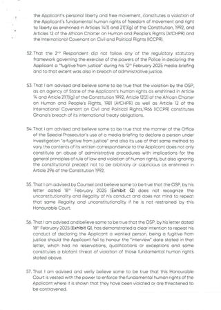 the Applicant's personal liberty and free movement, constitutes a violation of
the Applicant’s fundamental human rights of freedom of movement and right
to liberty as enshrined in Articles 16(1) and 21(1)(g) of the Constitution, 1992, and
Articles 12 of the African Charter on Human and People's Rights (AfCHPR) and
the International Covenant on Civil and Political Rights (ICCPR).
52. That the 2"’ Respondent did not folfow any of the regulatory statutory
framework governing the exercise of the powers of the Police in declaring the
Applicant a "fugitive from justice" during his 12th February 2025 media briefing
and to that extent was also in breach of administrative justice.
53. That I am advised and believe some to be true that the violation by the OSP
as an agency of State of the Applicant's human rights as enshrined in Article
14 and Article 21(1)(g) of the Constitution 1992, Article 12(2) of the African Charter
on Human and People's Rights, 1981 (AfCHPR)as well as Article 12 of the
International Covenant on Civil and Political Rights,1966 (ICCPR) constitutes
Ghana's breach of its international treaty obligations.
54. That I am advised and believe some to be true that the manner of the Office
of the Special Prosecutor's use of a media briefing to declare a person under
investigation"a fugitive from justice" and also its use of that same method to
vary the contents of its written correspondence to the Applicant does not only
constitute an abuse of administrative procedures with implications for the
general principles of rule of law and violation of human rights, but also ignoring
the constitutional precept not to be arbitrary or capricious as enshrined in
Article 296 of the Constitution 1992
55. That I am advised by Counsel and believe same to be true that the OSP, by his
letter dated 18th February 2025 (Exhibit Q) does not recognize the
unconstitutionality and illegality of his conduct and does not mind to repeat
that same illegality and unconstitutionalityif he is not restrained by this
Honourable Court.
56. That I am advised and believe same to be true that the OSP, by his letter dated
18th February 2025 (Exhibit Q), has demonstrated a clear intention to repeat his
conduct of declaring the Applicant a wanted person, being a fugitive from
justice should the Applicant fail to honour the "interview" date stated in that
letter, which had no reservations, qualifications or exceptions and same
constitutes a blatant threat of violation of those fundamental human rights
stated above
57. That I am advised and verily believe same to be true that this Honourable
Court is vested with the power to enforce the fundamental human rights of the
Applicant where it is shown that they have been violated or are threatened to
be contravened
 