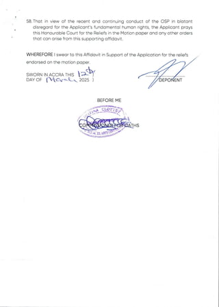 58. That in view of the recent and continuing conduct of the OSP in blatant
disregard for the Applicant's fundamental human rights, the Applicant prays
this Honourable Court for the Reliefs in the Motion paper and any other orders
that can arise from this supporting affidavit.
WHEREFORE I swear to this Affidavit in Support of the Application for the reliefs
endorsed on the motion paper
SW I(II11HH•HHH9q)
R N IN /IIrIIIC 1C R /IIr THIS  Ar
DAY OF {'WC,rbC*, 2025 ) 6EP6'dEAf
BEFORE ME
p a :a int:M =
 