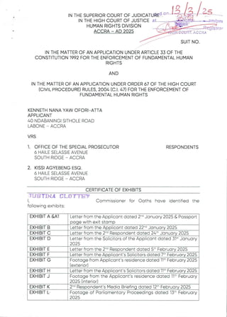 I N T H E S U P E R IO R C O U R T O F J U D 1C A T U k Ed a t I o ba B !?b; b L3: n
IN THE HIGH COURT OF JUSTICEat.......'-.....,.a iN'
HUMAN RIGHTS DIVISION . r(,-„,
igF=
ACCRA – AD 2025 '-'U;H3;.'X
BarTIfRSit
FrTO
CC: RA
##
SUIT NO
IN THE MATTER OF AN APPLICATION UNDER ARTICLE 33 OF THE
CONSTITUTION 1992 FOR THE ENFORCEMENT OF FUNDAMENTAL HUMAN
RIGHTS
AND
IN THE MATTER OF AN APPLICATION UNDER ORDER 67 OF THE HIGH COURT
(CIVIL PROCEDURE)RULES, 2004 (C.1. 47) FOR THE ENFORCEMENT OF
FUNDAMENTAL HUMAN RIGHTS
KENNETH NANA YAW OFORI- ATTA
APPLICANT
40 NDABANINGI SITHOLE ROAD
LABONE – ACCRA
VRS
1. OFFICE OF THE SPECIAL PROSECUTOR
6 HAILE SELASSIE AVENUE
SOUTH RIDGE – ACCRA
RESPONDENTS
2. KISSI AGYEBENG ESQ
6 HAILE SELASSIE AVENUE
SOUTH RIDGE – ACCRA
CERTIFICATEOF EXHIBITS
itIS TrHA aL{l’TYEW
1, Commissioner for Oaths have identified the
following exhibits:
EXHIBIT A &AI Letter from the Applicant dated 2-d January 2025 & Passport
page with exit stamp
Letter from the Applicant dated 22-'’ January 2025
Letter from the 2-d Respondent dated 24th January 2025
Letter from the Solicitors of the Applicant dated 31’ January
Letter from the 2-d Respondent dated 5th February 2025
Footage from Applicant's residence dated llth February 2025
(exterior)
We om the Applicant’s Solicitors dated 11th February 2025
Footage from the Applicant's residence dated 11" February
2025 (interior)
2'd Respondent’s Media Briefing dated 12th February 2025
Footage of Parliamentary Proceedings dated 13t- February
025
Letter from the Applicant's Solicitors dated 7th February 2025
2025
EXHIBIT B
EXHIBIT C
EXHIBIT D
EXHIBIT E
EXHIBIT F
EXHIBIT G
EXHIBIT H
EXHIBIT J
EXHIBIT K
EXHIBIT L
 
