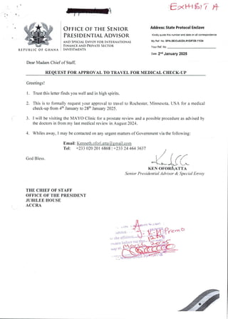 E'xk+l a7 ?- )+
EtRM&h&E
#+Nt:
I;;iFH
REPUBLIC OF GHANA
OFFICE OF TH£ SENIOR Address: State Protocol Enclave
PR£SID£NTIAL ADVISOR Kindly quote this number and date on all correspondence
AND SPECIAL ENvoY FOR INT£RNATIONAL
FINANCE AND PRIVATE S£CTOR
INVESTM£NTS
My Ref. No. SPA.SE/CoS/ZA.91 GIF/28.11/24
your Ref. No
Date 2-d January 2025
Dear MadamChief of Staff.
REQUEST FOR APPROVAL TO TRAVEL FOR MEDICAL CHECK-UP
Greetings !
1. Trust this letter finds you well and in high spirits.
2. This is to formally request your approval to travel to Rochester. Minnesota, USA for a medical
check-up from 4th January to 28th January 2025.
3. 1 will be visiting the MAYO Clinic for a prostate review and a possible procedure as advised by
the doctors in from my last medical review in August 2024.
4. Whiles away, I may be contacted on any urgent matters of Government via the following:
Email: Kenneth.ofori.atta@.gmail.com
Tel: +233 020 201 6868 ! +233 24 464 3637
God Bless.
kr_irc
KEN OFOR&ATTA
Senior Presidential Advisor & Special En vo)
THE CHIEF OF STAFF
OFFICE OF THE PRESIDENT
JUBILEE HOUSE
ACCRA
nUil
ati itlavi
(., or fI bE fyfEii:
ty ai
 
