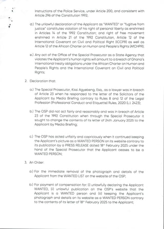 el
+
F
b
f
Instructions of the PoEice Service, under Article 200, and consistent with
Article 296 of the Constitution 1992;
d.) The unlawful declaration of the Applicant as "WANTED" or "fugitive from
justice" constitutes violation of his right of personal liberty as enshrined
in Articles 14 of the 1992 Constitution; and right of free movement
enshrined in Article 21 of the 1992 Constitution, Article 12 of the
International Covenant on Civil and Political Right (ICCPR) as well as
Article 12 of the African Charter on Human and People’s Rights (AfCHPR);
e.) Any act of the Office of the Special Prosecutor as a State Agency that
violates the Applicant's human rights will amount to a breach of Ghana's
international treaty obligations under the African Charter on Human and
People’s Rights and the International Covenant on Civil and Political
Rights;
2. Declaration that:
a.) The Special Prosecutor, Kissi Agyebeng, Esq., as a lawyer was in breach
of Article 23 when he responded to the letter of the Solicitors of the
Applicant by Media Briefing contrary to Rules 8 and 12 of the Legal
Profession (Professional Conduct and Etiquette) Rules, 2020 (L.1. 2423);
b.) The OSP did not act fairEy and reasonably and was in breach of Article
23 of the 1992 Constitution when through the Special Prosecutor it
sought to change the contents of its letter of 24th January 2025 to the
Applicant by Media Briefing;
C.) The OSP has acted unfairly and capriciously when it continued keeping
the Applicant’s picture as a WANTED PERSON on its website contrary to
its publication by a PRESS RELEASEdated 18" February 2025 under the
hand of the Special Prosecutor that the Applicant ceases to be a
WANTED PERSON;
3. An Order:
a.) For the immediate removal of the photograph and details of the
Applicant from the WANTED LIST on the website of the OSP;
b.) For payment of compensation for: (i) unlawfully declaring the Applicant
WANTED, (ii) unlawful publication on the OSP's website that the
Applicant is a WANTED person and (iii) keeping the Applicant's
photograph and details on its website as a WANTED PERSON contrary
to the contents of its letter of 18th February 2025 to the Applicant;
 