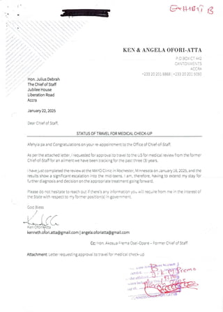 E-'tya1,7 lg
KEN & ANGELA OFORI-ATTA
P.O BOX CT #2
CAN TO :'i M E  T S
A(-(- RA
1233 20 201 6868 + 233 20 201 5050
Hon. Julius Debrah
The Chief of Staff
Jubilee House
Liberation Road
Accra
January 22, 2025
Dear Chief of Staff,
STATUS OF TRAVEL FOR MEDICAL CHECK-UP
Afehyia pa and Congratulationson your re-appointment to the Office of Chief-of-Staff.
As oer the attached letter. i reauested foraoorovai to travel to the US for medical review from the former
Chief-of-Staff for an ailmentwe have been tracking for the past three (3) years.
have just compteted the review at the MAYO Ciinic in Rochester, Minnesota on Januav i6, 2025, and the
results show a significant escaiation into the mid-teens. t am, therefore, having to extend my stay for
further diagnosis and decision on the appropriate treatment going forward
Please do not hesitate to Feach out if theFe’s any infOFmation you will recu iFe Rom FEe in the inteFest OF
the State with respect to my former position(s)in government.
Goc BIess
E/ t n/
-eR#!%;iaLL
kenneth.oFori.atta@gmail.com I angela.oforiatta@gmail.com
,,’
b
Cc: Hon. Akosua F'e'na Osei-Ooa'e – Fo„ner Chief of Staff
Attachment: Letter requesting approval to t'ave! for medical check-up
rft
) tr
>few c
in
Xn tbl1
($
the aFl'i:-:'
i orR bct
bay O!
'£ai;{{:it
 