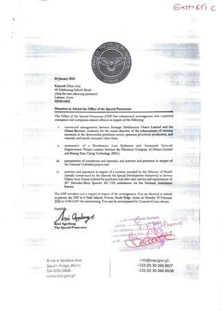 axIt url (’
A
ii-iiend iT?; a
i$$@@$
T:nR;aF;;ib;I&
24 Jung 2025
: :3::T: :•
a
, ;Z : daI
-] ;;!:
Kenneth C)fan-Atta
40 Ndabanlngr Sitho Ic Road
(And the rar adjoInIng prcrluses)
Labanc, Accra
0202016868
'-:;Ii:#{!
D&action to Attend the Once of the Special Prosecutor
The Of6cc of the SpecIal Prosecutor (OSP) has commenced rnvcsagauonsinto suspected
comrF>donand conupdon-related offences in respect of the foIlosing
t. contractual arrangements bctwcca StrategIC Nlobrhzauon Ghana Limited and the
Ghana Revenue Authoary for the stated obJcc dvc of the cnhanccmat of rweain
assurance in the dovnsueampetroleum sector, upstreampetroleum production, and
minerals and metals resources value chain;
It tc.minaeon of a Distabudort Loss Reducaon and Assoaated Newark
Improvement Project conaaa beN’eea the Elecuian Company of Ghana Limited
and BoIng Xiao Cheng Technology (BXC);
Iii.
IT.
proctucment of conuactors and ma£eaals; and acaudes and pay!1lens kI nspea of
the Nadona! Cathedral project; and
acaiues and pavments in respect of a contract awarded by the Xlinisuy of Health
Gmaaily commencedby the NUnisrry for SpecIal Dn'clopment Iwuadves) to Service
Ghana Auto Group Limited for purchases and after-salesserbice and maintenance of
307 X£encdn-Bem Spantu 305 CDI ambulancesfor the Nadonal Ambulma
Serblcc,
i :-TT=-aT: ’ ;};}}+:#fI!##
.. =::==n=
+
The OSP cons&Inn you a suspect in respect of the rnvesdgadons You are directed to attend,
in person, the OSP at 6 Flaae SelassieAvenue, South Ricee, ,caa on MorIdm 10 Fcbruarv
2023 at 104>O GMT for mnnlewng. You may be accompuucd by Counsel of your chorca
n _ e :Inn' >aauTvwa? q
;};: I; }
:+
i
I
t (Ie
ltftda'
,e this
ssi Agyebel
The Special Prosecutor
!xIIlb It' ’'"’'
LbC
a
', c)rn
i ,tv ot.
):
iF ;JFi• {};Hii ;(a) !i
L
IR FtT iEL•n•H)} };In=
6 Hai ie Se:a$sie Ave.
South Ridge, Accra
GA.079.0906
'i { I f +1,c: so.gov+g e
info@osp.gov.gh
+233 (0) 30 266 8517
-233 (0) 30 266 8506
 