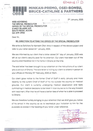 =xL+l6 LT b
i;q _ ' I
!!1II
MiNKAH,-PREMO, OSE!'"BONSU,
BRUCE-eATHLiNE & PARTNERS
:Low}el. otc'es -'tY)rxY- A,;r"- p(3. Estc’D ':?P'pJnf SKretCrBS. hsC>hMOf ?F€b+O
.1
KISSI AGYEBENG
THE SPECIAL PROSECUTOR f
OFFICE OF THE SPECIAL PROSECUTI
6 HAILE SELASSIE AVE
SOUTH RIDGE. ACCRA
GA-079-0906
OFFICE =F
( c’ : ': : ; ' L F F't:
31“ January, 2025
ra
ti [:(: i }'T [ [}
Dear Sir.
RE: DIRECTION TO ATrEND THE OFFICE OF THE SPECIAL PROSECUTOR
We write as Solicitors for Kenneth Ofori–Atta in respect of the above subject and
refer to your ietter dated 24:- January, 2025.
We are informed by our client that a letter dated 24=- day of January, 2025 was
left at our client's security post for his attention. Our client had been out of the
country and therefore not in his home in Ghana at the time.
The said letter has been brought to our attention on the instructions of our client
who is still out of Ghana. The saic! ietter is inviting our ciient to attend in person at
your offices on Monday 10=" February. 2025 at IOam.
Our client gave notice to the former Chief of Staff in early January and more
recently to the current Chief of Staff of his trip outside the country on medical
grounds. Our ctient is currently undergoing medical observation and tests
culminating in medical decisions to be taken in due course as to the way forward
with treatment. After that he will have a better idea of when he is able to proceed
+
to Ghana
We are therefore humbly bringing to your attention that we shall give you notice
of his arrival in the country so as to rescheduie your invitation to him for the
purposes as stated in the heading of your letter under reference-
'nt
p, . :U .:.) LTte:Jvc
,q?Ie„-,D
he atfid
• orn
,y ol
E:':'
,qF l=i
DiL;ii:
 