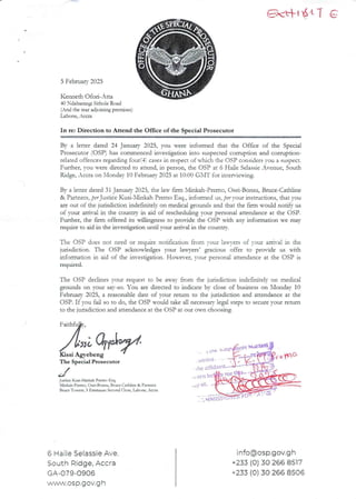 CK+. 'ati G
5 February 2025
Kenneth Ofori-Atta
40 >:dabar£ngi Sithole Road
(And the rear adjoining premises)
Labone, _ccra
In re: Direction to Attend the Office of the Special Prosecutor
By a letter dated 24 January 2023, you were informed that the Office of the Special
Prosecutor (OSP) has commenced invesdgadoninto suspected corruption and corruption-
related offences reQarckng fourf+' cases in respect of which the C)SP considers vc,u a suspect.
Further, you vere directed to attend, in person, the OSP at 6 Haile SelassieAvenue, South
ILdge, Accra on llonda}’ 10 February 2025 at IC):00 GXIT for inter,-ie-a-lag.
By a letter dated 31 Tanuarv 2025. the lav fIrm Alinkah-Prerno. Osei-Bonsu. Bruce-Cathline
& Partnus, p?rJusticeKusi-Xlinkah Premo Esq., informed us, per your in$trucdons, that you
are out of the judsdicdon indeEnitely on medical grounds and that the fam would nod$ us
of your arrival in the country in aid of rescheduhng vour personai attendance at the OSP.
Further, the arm offered its willingness to provide the OSP M th any information we may
require to aid in the investigation until your arrival in the country.
The OSP does not need or requIre notifrcation from vour iau.3-ers of Your arrival in the
juasdlcaon. The C)SP acknowledges your lawyers’ gracious offer to provide us ulth
informanon in aId of the investigation. However, your personal attendance at the OSP is
required.
The OSP declines your request to be avar from the jurisdiction inde6nitelv on medical
grounds on your say-so. You are directed to indicate by close of business on N'londay 10
February 2025, a reasonable date of your return to the jurisdiction and attendance at the
OSP. If you fail so to do, the OSP would take all necessary legal steps to secure your return
to the junsdlcnon and attendance at the C)SP at our own chooslng.
Jj) ; iICIIi;
€issi Agvebeng
C : i. S
tllb it
the alfldav!
or Il
,y ot
Hi;iiI
The Special Prosecutor
Jusdce Kusi-h&nluh Premo Esq.
)Iinkah-Ptemo. Osei-Bonsu. Bruce-Cathiine & Partners
Bruce Tovets, 3 Emmatue SecondClose, Labone, Accra
J
Ir e mC>
6 Haile Selassie Ave
South Ridge, Accra
GA-079-0906
wn,VW.Ogp.gOV.g h
info(a)osp.gov.g h
+233 (0) 30 266 8517
+233 (0) 30 266 8506
 