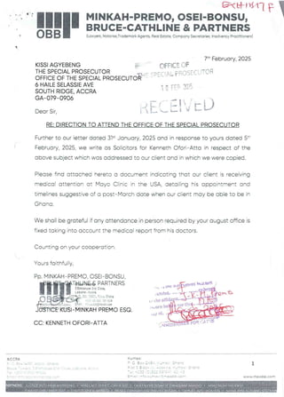 C&tal*Hi F I
MINKAH-PREMO, OSEI-BONSU, I
BRUCE-CATHLINE & PARTNERS
q
(Lawyers,Notaries,Trademark Agents, Real Estate,Company Secretaries, Insolvency Practitioners)
7th February, 2025
OFFICE OF
,FC! AL PROSECUTOR
KISSI AGYEBENG
THE SPECIAL PROSECUTOR
OFFICE OF THE SPECIAL PROSECUT1
6 HAILE SELASSIE AVE
SOUTH RIDGE. ACCRA
GA–079-0906
1 C rEF 2::(i
{J = O
Dear Sir,
RE: DIRECTION TO ATTEND THE OFFICE OF THE SPECIAL PROSECUTOR
Further to our letter dated 3i’ January, 2025 and in response to yours dated 5:’'
February, 2025, we write as Solicitors for Kenneth Ofori– Atta in resoect of the
above subject which was addressed to our client and in which we were copied.
Piease find attached hereto a document indicating that our client is receiving
medical attention Gt Mayo Clinic in the USA, detailing his appointment and
timelines suggestive of a post–March date when our client may be able to be in
Ghana
We shall be grateful if any attendance in person required by your august office is
fixed taking into account the medical report from his doctors.
Counting on your cooperation.
Yours faithfuFly
PP. MINKAH–PREMO, OSEI–BONSU,
fHiTT=F!!%F.:”~='=
I + b
;b3:a
::' {G.;
IP.+v,dJCrE
CE'-KUSl–'M{NKAH PREMO ESQ
LI Mta IRa
tOE
nrt]It.
the arR
tO
an
: horn beg
,dy ol
CC: KENNETH OFORt-ATTA Hla
( I.:iRIR
ACCRA
;'  _/ A(; X -4+n' :, r J = = r RI f;
+iFf;  > :!'•'i ::: tJ Se Zr it:i
5 ; Tw4 u
v
z =+ = r 1: ab : T== np + F
==
:: -'). T: i:: :'C'C r-r
Kuma sI
; 'J 3 : )- :: =; b -T !/ Jr : : e pep :
w, PCt x = . r,.p J . n = v '- $. 1..;n_ it .JT ;. 
b= =+ = = r = V = =r =n= n =F
: Rna I ; IF fC. Horne ) 1 3L eIC)ObEy COal
;:w;';E• . L :Jiw. '::lriC
1
w ww.mDObb. com
JAn ABAE
1:+
Q : P/ALLAC.E i 10
TOPHER A NG
 