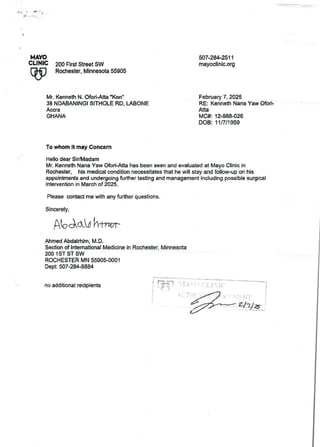 MAYO
CLINIC
W
507.28+2511
mayoclinic.org
200 First Street SW
Rochester, Minnesota55905
Mr. Kenneth N. Ofori-Atta -Ken"
38 NDABANINGI SITHOLE RD, LABONE
Accra
GHANA
February 7, 2025
RE: Kenneth Nana Yaw Ofori-
Atta
MC#: 12.988426
DOB: 11/7/1 959
To whom it may Concern
Hello dear Sir/Madam
Mr. Kenneth Nana Yaw Ofort.Atta has been seen and evaluated at Mayo Clinic in
Rochester, his medical condition necessitates that he will stay and follow-up on his
appointments and undergoingfurther testing and management including possible surgical
intervention in March of 2025.
Please contact me with any further questions.
Sincerely,
AbAddhl7,r
Ahmed Abdalrtlim, M.D.
Section of International Medicine in Rochester. Minnesota
200 1 ST ST SW
ROCHESTER MN 5590$0001
Dept: 507-284.8884
no additional recipients
; Tr?
iat : iiI
 T A  l_ iII(
he
!
&jIJ B
 