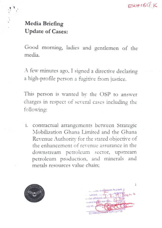 t EX al KL'/ K
Media Briefing
Update of Cases:
Good morning, ladies and gentlemen of the
media.
A feT minutes ago 1 signed a djrec Me dec}alina
L,
a high–prone person a f,J}#dYe from jus.ace.
This person is wanted bv the DSP to ans=er
charges in respect of several cases inciuchng thc
!oII,ORIng:
1.
contractual arrangements bern-cen Strategic
}IobUza don Ghana LiITired and the Ghana
Revenue _uthorir,- for the stated obiecti-e of
the enhancement of re-cavLc assurance in the
downstream petroleum s€cto£, upst£eam
petroleurn production, and ndnerals and
metals resources value chain:
rtl 6 RKO
> L(it.
Arltblt.
affI(ia
ori) b
.,dy at
gNU+++.On
(;M MIS
 