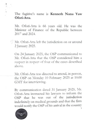 V
The fugitive’s name is Kenneth Nana Yaw
Ofori-Atta.
ifr. Ofo l:i–Atta is 66 rears old. He ,as the
Xhnister of Finance of the Republic between
20 IT and 2024.
IIt. Ofoa-Atta left the ludsdJ,ction on or alec.IId
9(398
n••Hl•• n==IIn
2 TanuaF!
On 24 Tanuar- 2025. the DSP commurucl'.ted to
AIr. CJfr_lri– Atta tllat thc OSP considered him a
susPect in respecT of four of the cases described
1
l
a Dove .
AIr. C)fort–Atta -as directed to attend, in person,
the C)SP on IIarldaY !i) FFbPJarv 2f]23 at lo:on
(J,IT for LQteHleulng.
BY comnlunicatiori dated 31 TanuarF 2025, )If'
dfc)ri-Atta instructed his lavets to inform the
C)SP that he was out of the jurisdiction
indeflrLiteiv on me chcai grounds and that the firm
-ould notifY the OSP of his arrival in the countrY
 