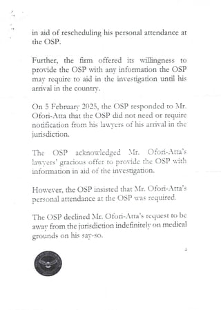in aid of rescheduling his personal attendance at
the C)SP.
Further. the firm offered its u’artgness to
L/
pro–ide the OSP uitl-1 anY information the OSI?
I
may require to aid in the hvesigation until his
a£ri-ai in the countr.’.
dn 3 Februar,' 2025> the C)SP responded to XII.
C)fort– Atta that the USP did not need or reg.Jae
I
nod$cation from his }a-,-ers of his arrival in the
iurisdiction.
USP ac}.brIG=X-}edged )iI. I]fc;a–lita’s
L
!aTers? gracious offer to provide t!"e asP HItli
information in aid of the investigation.
o-ever. the asp insisted that }II. Ofod–_Ha’s
oers=ofla! attendance at the DSP '.vas required,
}{
The DSP declined All. C)fob–Atta’s rcqueSt to be
avar ac/rn the }urisdicdon indet-ulite IT on mecbca!
his saT-so.
grounds on
 