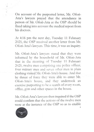 On account of the purported letter, I'll. C)foi-
Atta’s lawyers prayed that the attendance in
person of NII. Ofori-Atta at the C)SP should be
ned taking into account the meckcal report from
his doctors.
At 4:16 pm the next day, Tuesday 11 Februaq=
2025, the DSP received another !enel iron! I{f .
Ofori–Ana’s !av,-reis. T Iii,s dine, it vas an hrquiry.
XII. Ofori–.Xtta’s ia'-ers stated that the- -ere
informed bt the }louschrlld of AIr. C)fOIl-Atta
that in the ir,orr:in: of Tuesda’ ll Februarr
C
2f_)25: tH-eire men Cull IOrislag one poLice offIcer+
four mlhfaF,’ meli a1 Id SC-c:-i cItIlet men in plain
clothing visited bIt. C)fort-Atta’s house. And that
bY threat uf force ther ’ere able to enter NII.
Ot-ori–_tta-s house. and Ther undertook an
C:,icrc{se ,)ur)at&ag tf:i be a search of e-eli- room,
c)face. gvm and other spaces in the house.
L-
}Ir. (-')foR– Atta’s lan-ers then inquired if the DSP
could confirm that the actions of the tu’eh-e men
vere at the instance of the LiSP so as to enable
6
 