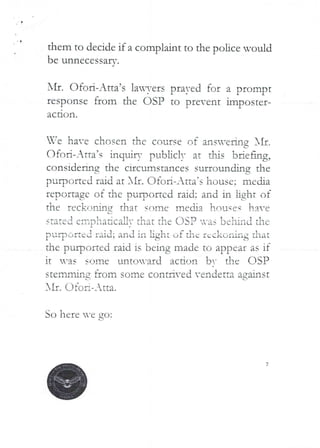 a
them to decide if a complaint to the police would
be unnecessarv
J
I'll. C)foR-Atta’s la3-ers prayed for a prompt
response from the C)SP to prevent imposter-
ac tlon ,
-fe ha--e chosen the course of an s-ejlIng }If
(--
C)fed-Arta’s inquiry FuL>bc!! at djs briefl,!g9
cc)nsidefiflg the circumstances surrclun MIg Ehe
L
purpc-Jned raid at XII. OfoR–Atta’s house; media
reDOltagc ot the DuIDo£tcd £aid: and in jjght of
I C i 1 t
th(' reckofartg dlat sf)!Tie ITled;a }louqeq have
(-J
stated eii-iDiiadcaPiT that the asP -as be ill it} the
purr)Oftel raid; and iii light of the £,ckol’,hg that
the purported raid is being made to appear as if
It ’as SOID(,' unto’aId a(.-drjr! b- the (ISP
stenbvling from some conti-ed vendetta against
AIr. Qto Ii-_ tta.
So here ’e
7
 