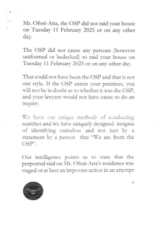 •
AIr. Ofol:i-Atta, the OSI? did not raid ’our house
on Tuesday 11 February 2025 or on any other
daY.
The OSP did not cause any persons (1:ron-ever
uniformed or bedecked) to raid -our house on
Tuesdav 11 February 2025 or on anY other dat.
That could not have been the (ISP and that is not
our st)’ie. If the DSP enters your premises, you
lU not be in doubt as tu -hether it was the DSP.
and ',’our lav-,’ers vould not have cause to do an
lng Ul r-.
ha--e our unique 111ethods of CJnduc:’Ing
searches and u-e have uniquely designed insignia
of idendfr.n:rIg ours€.:'!-es and not lust bT a
statement bt a DerscJn that “’e are from the
DSP’:
(_)ur intelligence points us to state that thc
purported raid on NIt. Ofori–Atta’s residence ’as
staged or at best an imposte£-action in an attempt
 