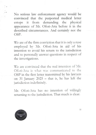 No serious law enforcement agency would be
convinced that the purported medical letter
estops it from demanding the physical
appearance of Ill. C)foi-Atta before it in the
described circumstances. And certainlv not the
OSP.
We are of the firm coniction that it is on iv a fuse
emplo)-ed by Nrr. Ofori-Atta in hd rif hrs
intention to avoid his return to the ]urisdicdon
and to personaLly ansver questIons in respect of
the investigations.
are convinced that the rea i intenio ii of SIr.
(--)fc,ri-_ tta is -hat -as communicated to the
OSP in the fIrst letter transmitted bv his lai-ers
on 31 Tan,Jar,.' 2025 – that is. he has left the
{urisdjctir',n indefiniTelv.
SIr. Ofc) Ii–Atta has no intention of
rrtu.laing to the jurisdiction. That much is clcar-.
L
-aW.ng!)'
 