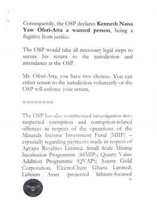 Consequentlv, the OSP declares Kenneth Nana
Yaw Ofori-Atta a wanted person, being a
fugitive from justice.
The OSP would take all necessary legal steps to
secure his return to the jurisdiction and
attendance at the OSP.
I'll:. Ofod–Atta. YOU have t*.vo choices. You can
eIther return to the iuriscbction vo lunt?,rUT or the
DSP in enforce Your leNin.
The USP has also corr,rncnccd investigation intL>
suspected corruption and corrupdon-related
offences in respect of the operations of the
X£inerals Income Tnvestlnent Fund r31TTF) –
especially regarding payments made in respect of
Ag,-apa RoYalties Linbted; Small Scale 3£inrng
Incubation Programme fSSXIIP); QuarrY -alue
Addition Programme (Q’AP); Asante Gold
(’,orpuradon; E}ectroChem Ghana limited;
Lithium Asset fprojected lithium-focused
 