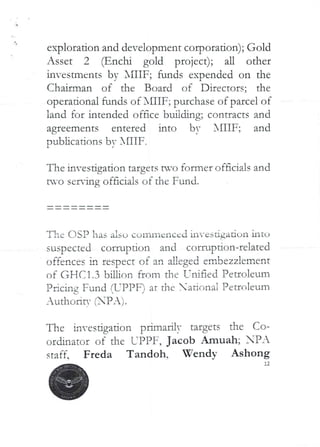 exploration and development corporation); Gold
Asset 2 (Enchi gold project); all other
in-estmcnts by XIIIF; funds expended on the
Chairman of the Board of Directors; the
operational funds of XHIF; purchase of parcel of
land for intended oface budding; contracts and
agreements entered into by XIIIF; and
Dubhcations bv XflIF
1
The investjgation targets avo former officials and
tvo serving officials of the Fund.
The C)SP has also commenced invcsdgaaon ultu
suspected corruption and corruF)don-related
offences in respect of an aLleged embezzlement
of GFICI.3 billir)n fff_)m the T:ai aed Peuoleum
Pacing Fund (L’PPF) at the ad'-,nai Pennlcum
_uthc>ric- (PA)
The if}vesdgation primarily targets dIe Co-
ordinator of the L-PPF, Jacob Amuah; PA
staff. Freda Tandoh. Wendy Ashong
12
 