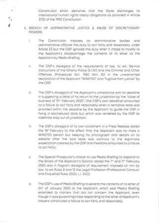 Constitution which demands that the State discharges its
international human rights treaty obligations as provided in Article
37(3) of the 1992 Constitution.
+
+
2. BREACH OF ADMINISTRATIVE JUSTICE& ABUSEOF DISCRETIONARY
POWERS
1.
The Constitution imposes on administrative bodies and
administrative officials the duty to act fairly and reasonably under
Article 23 but the OSP ignored this duty when it chose to modify to
the Applicant's disadvantage the contents of its letter to the
Applicant by Media Briefing;
11.
The CSP's disregard of the requirements of law, to wit, Service
Instructions of the Ghana PoEice (S.1.161) and the Criminal and Other
Offences (Procedure) Act, 1960 (Act 30) in the unwarranted
declaration of the Applicant "WANTED" and "fugitive from justice" by
the C)SP
111
The OSP's disregard of the Applicant's compliance with its deadline
in suggesting a date of his return to the jurisdiction by the "close of
business of 10th February 2025", (the OSP's own deadline) amounted
to a failure to act fairly and reasonably when a tentative date was
provided within the deadline by the Applicant to guide the DSP in
fixing a rescheduled date but which was rendered by the OSP as
indefinite stay out of jurisdiction;
IV The OSP's disregard of its own statement in a Press Release dated
the 18th February to the effect that the Applicant was no more a
WANTED person but keeping his photograph and detaiEs on its
website after the said date was contrary to the legitimate
expectation created by the OSP and therefore amounted to a failure
to act fairly;
V The Special Prosecutor’s choice to use Media Briefing to respond to
the letters of the Applicant's SoEicitor dated the 7th and 11th February
2025 was in flagrant disregard of requirement imposed on him by
law, to wit Rules 8 and 12 the Legal Profession (Professional Conduct
and Etiquette) Rules 2020, L.1. 2423;
VI The OSP's use of Media Briefing to extend the contents of its letter of
24th of January 2025 to the Applicant, which said Media Briefing
extended to matters that did not concern the Applicant, even
though it was purporting to be responding to the letter of Applicant’s
lawyers constituted a failure to act fairly and reasonably;
 