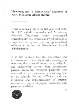 a
Newman, and a former Chief Executive of
NPA, Mustapha Abdul-Hamid.
It nln be recalled that in the last quarter of 2023,
the OSP and the Controller and Accountant
General’s Department jointly commenced
corrupdon risk assessment and investigation into
suspected corruption and corruption-related
offences in respect of Government Payroll
Adminisuation.
It is also recalled that the assessment and
in-csugatron are especIaLly aImed at rsoratlng and
remoMg the names of non-existent, ineligible,
and undeser{ng persons from government
payroll, recoverIng uvongful payments and
'Jnearned saiaRcs, prosecuting persons suspected
to be cuipa'bie fc–Jr any offences, and the
institution and implementation of internal
controls in respect of pa)-ron processing and
payment of salaries.
3
 
