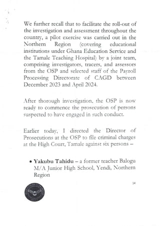 Ve further recall that to facilitate the roll-out of
the investigation and assessment throughout the
country, a pilot exercise was carried out in the
Northern Region (covering educational
Institutions under Ghana Educadon Service and
the Tamale Teaching Hospital) by a joint team,
comprising invesdgators, uacers, and assessors
from the DSP and selected staff of the PavroU
Processing Directorate of CAGD beN’cen
December 2023 and Ar)ra 2024.
After thorough investigation, the OSP is non’
read= tO commence the prOSCCl_1. tion of persons
suspected to have engaged in such conduct.
Earlier todav. I directed the Director of
Prosecutions at the OgP to fae criminal charges
at the High Court, Tama ie against six persons
e Yakubu Tahidu – a former teacher Balogu
Al/A Tudor Hjgh School. Yendi, orthern
Region
jd}
 
