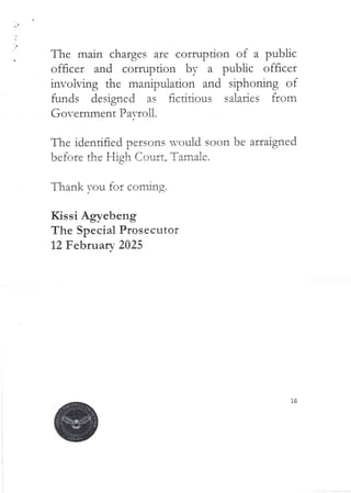 The main charges are corruption of a public
officer and corruption by a public officer
involving the manipulation and sir)honing of
funds designed as fictidous salaries from
Government Pa=roll.
The identified persons would soon be arraigned
before the High Court. Tamale.
Thank you for coming.
Kissi Agyebeng
The Special Prosecutor
12 Februarv 2025
 