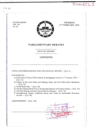 ! ! q IJ
!
i
FOURTH SERIES
VOL 128
No. 18
i::
PARUAMENT
OF
r$
,6
THURSDAY
13TH FEBRUARY, 2025
!
PARLIAMENTARY DEBATES
OFFICIAL REPORT
$
+
i
CONTENTS
VOTES AND PROCEEDINGS AND THE OFFICIAL REPORT- [Col. 1]
STATEMENTS–
a) DestructionofEjura Police Station by Rampaging Youth on 11ch January, 2025 –
[Col. 12]
b) Update on the Joint Police and Military Entry into Ken Ofori-Ana’s Residence
– [Col. 23]
c) World Radio Day – [Col. 29]
d) The DevastatingBush Fires in the Kpandai District ofNorthern Ghana – [Col. 53]
e) The Rent Regime and the Urgent Need for Reforms – [Col. 70]
f) StrengtheningGhana’s Industrial Sector and Trade for SustainableEconomic
Growth – [Col. 90]
j I ! i
!!
; i
iF
i
i
i
ADJOURNMENT– [Col. 1 18]
> tDC :t
xnlblt . &i
he atfld eX
,dy Ol
W::I’R
sq u+•+'n'•
:laM ISSI
 