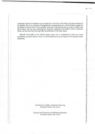 bl
i
i
;
]
!
i
i
2
I
]
; i
I
!
Correction of errors of substance may be made only on the floor of the House with the permission of
the Speaker.However, correction of typographical or grammaticalerrors which Members suggest for
the Bound Volumes which will be compiled at the end of the Meeting may & clearly marked in the
Daily Report, and the copy containing the corrections submitted at the Editor’s Office, Parliament
House, not later than four clear days after the publication of the Daily Report.
BOUND VOLUMES of the Official Report (each with a comprehensive Index) are issued
periodically during the Session. There is no fixed subscription rate, but prices will be quoted on each
publication.
:
a:
;
:
I
i
:
!
;
e
i
I
i
}
Published by the Office of Chamber Reporting
Parliament House. Osu. Accra.
Designed and Printed by the Publishing Department
Parliament House, Osu, Accra
 