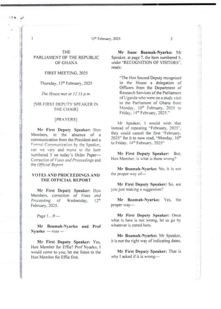 r}
I
:
ii
i
I
;'
i
i
13:t’ February, 2025
THE
PARLIAMENT OF THE REPUBLIC
OF GHAN A
FIRST MEETING, 2025
Tbursday, 13:h February. 2025
The House met at 12.55 p.m.
[MR FiRST DEPUTY SPEAKER IN
THE CHAIR I
[PRAYERSI
N-Ir First Deputy Speaker: Hon
Members, in the absence of a
communication from the President and a
Fort:! Communication by the Speaker,
can Te varv and move to the item
numbered 5 on today’s Order Paper–
Conection of Yo les and Proceedings and
the Of$cial Report .
VOTES AND PROCEEDINGS AND
THE OFFICIAL REPORT
Mr First DeputY Speaker: Hon
Members, correction of Votes and
Proceeding of Wednesday, i 2"
February, 2025.
Page 1...9
Mr Boamah-Nyarko and Prof
Nyarko – rose –
Mr First Deputy Speaker: Yes,
Hon Member for Effia'? Prof Nvarko. 1
would come to you; let me listen to the
Hon Member for Effia first.
2
i
I
!
i
a
Mr Isaac Boamah-Nyarko: Mr
Speaker, at page 7, the item numbered 5.
under “RECOGNiTION OF VISITORS",
reads :
tIle Hon SecondDeputy recognised
in the House a delegation of
Officers from the Department of
Research Services of the Parliament
of Uganda who vere on a study visit
to the Parliament of Ghana from
Monday, !Qa February, 2025 to
Friday, :4:- February, 2025.”
bir Speaker, I would wish that
instead of repealing “February, 2025",
they could cancel the first “February,
2025” for it to now read, “Monday, 1Oth
to Friday. 14'h February. 2025”
Mr First Deputy Speaker: But.
Hon Member. is u-hat is there wrong?
Mr Boamah-Nvarko: No. it is not
the proper way of–
Mr First Deputy Speaker: So. are
you just making a suggestion?
Mr Boamah-Nyarko: Yes. the
proper way–
Mr First Deputy Speaker: Once
what is here is not wrong, let us go by
whatever is stated here.
Mr Boamah-Nyarko: Mr Speaker,
it is not the right way of indicatingdates.
Mr First Deputy Speaker: That is
why I asked if it is WTong–
7
i
 