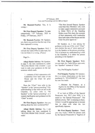 1,
13th February. 2025
'otes and Proceedings and the OBcial Report
3
Mr Boamah-Nyarko: Yes, it is
WTorlg'
Mr First Deputy Speaker: To state
categorically “10th February, 2025 to
Friday, 14:h February, 2025”?
Mr Boamah-Nyarko: Mr Speaker,
yes, that is my position that the way it has
been captured is wrong.
Mr First Deputy Speaker: Well, I
will ask the Tab te Office to take note, but
I do not think it is wrong. [Pause]
Page 9–
Alhaji Habib Iddrisu: Mr Speaker.
at page 9, the item numbered 8. under
''RULING FROM THE CHAIR”, I just
want to seek your guidance on the lat
sentence which reads:
a , , ,contents of iheif statements WIth
Leadership from both sides of the
House and the Chair for prior
approval .’
Does the ';Chair” here refer to dIe
“Speaker” or the "Nrson presiding’-? My
understanding is that when we are in the
Chamber, we eidler refer to =-Mr
Speaker” or the ''person presiding”, so I
wanted clarification and guidance on the
"Chair” as used.
Mr First Deputy Speaker: Are you
talking about the item numbered 9(i)?
Alhaji Habib Iddrisu: No. 1 am
talking about the item numbered 8,
“RULING FROM THE CHAIR”, which
reads:
4
“The Hon Second Deputy Speaker
ruled that Hon Members who wish
to make urgent statements pursuant
to Order 93(1) of the Standing
Orders must first share the contents
of their statements with Leadership
from both sides of the House and the
Chair for prior approval.
Mr Speaker, so, I was asking for
guidance on the use of the word -Chair”
and whether the use of -prior approval
is to the Speaker or the person presiding.
This is becausemy understanding is that
in the Chamber, it is either the person
presiding or the Speaker–
Mr First Deputy Speaker: Well,
you are right. So, Table Once, take note;
use ''Speaker” instead of “Chair'-.
Yes, Prof Kingsley Nyarko?
Prof Kingsley Nyarko: Mr Speaker.
this is a minor observation on the item
numbered 9, “STATEMENT’; the last
but one line reads:
“...Minister for Finance, as a
fugjtive bY the Office of the SDecial
Prosecutor (DSP) . . .”.
if we look at Office of the Special
Prosecutor Act, 2017 (Act 959), it is
stated as lhc Special Prosecutor’. The
definitearticle,'-the”, is missing in there.
I think it would be appropriate to include
that to align with what the Act
specifically captures.
Mr First Deputy Speaker: Thank
you very much. I think the phrase used
by the Special Prosecutor is “fugitive of
 