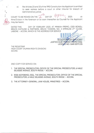 +
VII. Per Articles 23 and 33 of the 1992 Constitution the Applicant is entitled
to seek redress before a court or other tribunal for breach of
Administrative justice.
_ rJb
ZnI +
COURT TO BE MOVED ON THE ’J_ DAYOF
Nine O'clock in the forenoon or so soon thereaft
rhul
ar as Couns
2025 at
'I for the Applicant
may be heard.
DATED THIS DAY OF FEBRUARY 2025. AT MINKAH–PREMIO, OSEI–BONSU,
BRUCE–CATHLINE& PARTNERS. BRUCE TOWERS. NO. 3 EMMAUSE 2ND CLOSE,
LABONE – ACCRA, WHICH IS THE ADDRESS FOR SERVICE
0 V ers
gB&i
foE a I
KUSI–M
NO. GAR O0111/26
LIC
;hana
b24
;om
JUSTICI
THE REGISTRAR
HIGH COURT (HUMAN RIGHTS DIVISION)
ACCRA
AND COPY FOR SERVICE ON:
1. THE SPECIAL PROSECUTOR.OFFICE OF THE SPECIAL PROSECUTOR.6 HAILE
SELASSIE AVENUE, SOUTH RIDGE – ACCRA.
2. KISSI AGYEBENG. ESQ.. THE SPECIAL PROSECUTOR.OFFICE OF THE SPECIAL
PROSECUTOR.6 HAILE SELASSIE AVENUE, SOUTH RIDGE – ACCRA.
3. THE ATTORNEY-GENERAL. LAW HOUSE. MINISTRIES ACCRA
 
