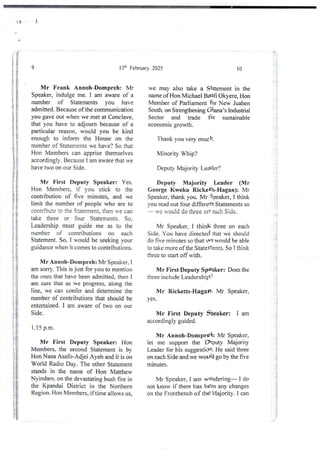 II I
e
9 13:h February. 2025
Mr Frank Annoh-Dompreh: Mr
Speaker, indulge me. I am aware of a
number of Statements you have
admitted. Because of the communication
you gave out when we met at Conclave,
that you have to adjourn because of a
particular reason, would you be kind
enough to inform the House on the
number of Statements we have? So that
Hon Members can apprise themselves
accordingly.Because I am aware that we
have two on our Side.
Mr First Deputy Speaker: Yes.
Hon Members, if you stick to the
contribution of five minutes. and we
limit the number of people who are to
contribute to ae Sb lenIent, then ve can
take three or four Statements. So.
Leadership must guide me as to the
number of contributions on each
Statement. So. I would be seeking your
guidance when it comes to contributions.
Mr Annoh-Dompreh: Mr Speaker. I
am sorry. This is just for you to mention
the ones that have been admitted. then I
am sure that as we progress, along the
line, we can confer and determine the
number of contributions that should be
entertained. I am aware of two on our
Side.
1.15 p.m.
Mr First Deputy Speaker: Hon
Members, the second Statement is by
Hon Nana Asafo-Adjei Ayeh and it is on
World Radio Day. The other Statement
stands in the name of Hon Matthew
Nyindam. on the devastatingbush fire in
the Kpandai District in the Northern
Region. Hon Members, iftime allows us,
10
we may also take a Statement in the
name of Hon Michael Bgafi Okyere, Hon
Member of Parliament for New Juaben
South, on Strengthening Ghana’s IndusMal
Sector and trade for sustainable
economic growth.
Thank you very much.
Minority Whip?
Deputy Majority Leader?
Deputy Majority Leader (Mr
George Kweku RickettbHagan): Mr
Speaker, thank you. Mr Speaker, I think
you read out four different Statements so
u': yould do three on Heh Side.
Mr Speaker, I thinK three on each
Side. You have directed that we should
do five minutesso that We would be able
to take more ofthe Statements. So I think
three to start off with.
Mr First Deputy Speaker: Does the
three include Leadership?
Mr Ricketts-HagaP: Mr Speaker,
yes.
Mr First Deputy Sbeaker: I am
accordinglyguided.
Mr Annoh-Dornpreh: Mr Speaker,
let me support the Deputy Majority
Leader for his suggestion. He said three
on each Side and we woUld go by the five
minutes.
Mr Speaker, I am wondering– I do
not know if there has been any changes
on the Frontbench of the Majority. I can
T4
; Ii
'3
H h; } {
i
i;
;}
ii
;i
I
}
t
ii
i
i
!!
;1:
;i
:
;!
::
.g
}}
i.i
i
i
i
i
i
}
!
;i
j
i
i
 