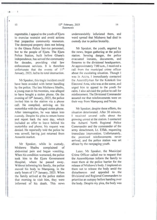 I
13th February, 2025
Statements
13
regrettable. I appeal to the youth ofEjura
to exercise restraint and avoid actions
that jeopardise community resources.
The destroyed property does not belong
to the Ghana Police Service personnel,
but to the people of Ejura. The Ejura
Police Station, built before Ghana's
independence, has served the community
for decades, providing vital law
enforcement services. It is therefore
unfortunate that the events of 11th
January, 2025, led to its total destruction.
bIr Speaker, this tragic incident could
have been avoidedwith better handling
by the police. The late Misbau Shaibu,
a young man in his twenties, was alleged
to have bought a stolen phone. On the
evening of 10th January, 2025, the police
invited him to the station via a phone
call. He complied. arriving on his
motorbike with the alleged stolen phone.
After interrogation, he was taken into
custody. Despite his plea to return home
and report back the next day, which
included an offer to leave behind his
motorbike and phone, his request was
denied_He reportedly told the police he
was unwell, having just returned from
Amantin market.
Mr Speaker, while in custody,
Misbawu Shaibu complained of
abdomina3pain and began vomiting.
When his condition worsened,the police
took him to the Ejura Govemment
Hospital, where he passed away.
Without informing his family, the police
moved his body to iVlampong, in the
early hours of 1 Itt’ January, 2025. When
the family arrived at the police station
that morning to visit him, they were
informed of his death. This news
14
understandably infuriated them, and
word spread that Misbawu had died in
custody due to police brutality.
Mr Speaker, the youth, angered by
the news, began gathering at the police
station. Sensing danger, the police
evacuated inmates, documents, and
firearms to the divisional headquarters.
At approximately7:00 a.m., I received a
call from the municipal crime officer
about the escalatingsituation. Though I
was in Accra, i immediately contacted
the Assembjyman for the Kotoko li line
Electoral Area, who was at the scene, and
urged him to appeal to the youth for
calm. I also advised the police to call for
reinforcement_ The Divisional Commander
assured me that reinforcements were on
their way from Mampong and Nsuta.
Mr Speaker. despite these efforts, the
situation deteriorated. After 30 minutes.
I received several calls about the
growing unrest at the station. I contacted
the Ashanti North Regional Police
Commanderand the commander of the
army detachment, Lt. Effah, requesting
immediate intervention. Unfortunately,
the promised reinforcements never
arrived. and the police station was set
ablaze by the rampaging youth.
Later. Mr Speaker, the Municipal
Crime Officer called me to request that
the Assemblyman inform the family to
meet them at the police barrier for the
release ofMisbawu’s body. I implored on
them not to release the body amid the
disturbances and appealed to the
Divisional and Regional Commandersto
prioritise an autopsy before handing over
the body. Despite my plea, the body was
a
4+
i
i
; i i
!
; i
; i
;;
i :
: 1g
i:
J&
ii
i+
!!!
;i
! ][
;}
ii
!!
!!
if
.2
Pi
!!
i
!
'i +
rj
i
I
;}
-+;
 