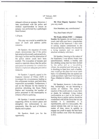 {
;
{
I
i
i
i
t
i
1+
;
!
i
i
4
+
1
;
i
!
}
;
ii
i I
f :
i
! i
i
i
t
i
34
ii I
7
I
!
!
i
I
i
:
;
1:
i
i
!
i
{;
! i
];
i
i
i
i
i
:?
i
!
i
i
i
;
13th FebruarY. 2025
Statements
15
released without an autopsy. However, I
later coordinated with the police and
medical superintendent to ensure an
autopsy was performed by a pathologist
from Kurnasi.
1.25 p.m.
This step was crucial to establish the
cause of death and address public
concefns
bIr Speaker. the sequence of events
clearly demonstrates that if the police
had acted professionally and proactively.
this tragjc incident and the destruction of
the police station could have been
averted_The evacuation of inmates and
sensitive materials shows that the police
anticip,lied the potential fo: v:o:ence but
failed to implement adequate preventi e
measures
Xlr Speaker, I urgent!)’ appea! to the
Inspector General of Police (IGP) to
investigate the circumstances leading to
this unfortunate incident, and hold those
responsible accountable. Furthermore,1
call on the Minister for the Interior to
prioritise rebuilding the Ejura Police
Station and increasing the number of
police personnel in the municipality to
enhance effective policing.
Mr Speaker, i remain committed to
supporting efforts to restore peace and
strengthen law enforcement in our
community. May the soul of Misbawu
Shaibu rest in peace,
Mr Speaker, thank you for the
opportunIty .
U
8
16
Mr First Deputy Speaker: Thank
you very much.
Hon Members, any contributions?
Yes, Hon Frank Afriyie?
Mr Frank Afrtyie (NDC – Afadjato
South): Mr Speaker, let me thank you so
much, and with your leave, congratulate
the maker of the Statement. I also wish
to convey sincere condoiences to the
bereaved families. Indeed. this should be
a tr) ing moment, and we stand in
absolute solidarity with them_
Mr Speaker, listening to the maker of
the Statement. I was almost frozen into
speechlessness. Indeed, a healthy and
law-abidingyoung man has been invited
by the oo lice 3nd u 3 ta;-abid irt:
cit{zen,he complied and fo!!on,ed up. It
is shocking to learn how such a healthy
man would go the place but never came
back: it is somethingthat can agjtate our
youth anywhere:right from Navrongo to
Paga, Afadjatoto Adaklu, or anywhere at
all
;
Mr Speaker, however, it also shows
that, increasingly, we are becoming a
society of violence. The action or
reaction of the youth cannot, in any form
or shade, be validated. Using violent
confrontation as a too! to the extent of
burning down a police station should be
condemned with all the force that we can
marshal. It is intolerable; it is
reprehensible,and it is inexcusable. We
cannot tolerate that, and we must, as a
matter of time, move in quickly to
engage our youth to apply the best tools
in their toolbox even when the situation
is dire.
 