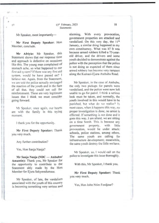 13il: February, 2025
Statements
17
Mr Speaker, most importantly–
Mr First Deputy Speaker: Hon
Member, conclude.
Mr Afrivie: Mr Speaker. this
Statement shows that our response time
and approach is defective on occasions
tike this, The young man complained of
stomach ache. so what happened to our
first aid SYstem? if there wm anv 6rst aid
system, iould he have passed on? I
believe not. Again. from the Statement.
we are 1,)id the poiice actually envisaged
the reaction of the vouth and in the face
of all that. they- could not call for
reinforcernent. These are verb’ legjtimate
issues that I think we must consider
going fOIward.
Mr Speaker, once again, our hearts
are with the farnil)’ in this trying
moment.
I thank you for the opportunity.
Mr First Deputy Speaker: Thank
you very much_
Any further contribution?
Yes, Hon Sanja Nanja?
Mr Sanja Nanja (NDC – Atebubu/
Amantin): Thank you, Mr Speaker for
the opportunity to contribute to the
Statement ably made by the Hon
Member for Ejura Sekyeredumase.
Mr Speaker, of late, the vandalism
associated with the youth of this countrY
is becomingsomethingvery serious and
18
alarming. With every provocation,
government properties are attackedand
vandalised_ On this very day, the llth
January, a similar thing happened in my
own constituency. What was it? it was
because armed robbers killed a 75-year-
old driver. and the drivers and some
youth decided to demonstrate against the
police with the perception that the police
is not doing as expected of them since
armed robbery has become very rampant
along the Kummi-Ejura-Atet>ubuRoad.
Mr Speaker, in the case of Atebubu.
the only two pickups for patrols were
vandalised, and the police were now left
unable to go for pahoi. I think a serious
look must be taken, and normally, the
youth involved in this would have to be
Dunished,but what do we realise? in
most cases. when it happens this way, no
proper investigation is done, no arrest is
effected. If somethingis not done and it
goes this way. I am afraid. we are sitting
on a time bomb. This is because any
government properry , with little
provocation, would be under attack:
schools, police stations, among others.
The same vouth ue calling for
infrastructure development; meanwhile,
the same youth destroy the little we have.
Mr Speaker. so. I Rould call on the
police to investigate this issue thoroughly.
With this, Mr Speaker, I thank you.
Mr First Deputy Speaker: Thank
you very much.
Yes, Hon John Ntim Fordjour?
R'
! !
ii
:?
ii!
:i
::i

: {
i
!!
ii
-t =
i
;
g.
BP
!
!
$
a
 
