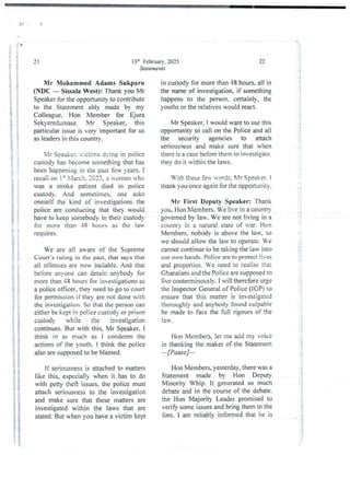 !
0
13th February. 2025
Statements
21
Mr NIohamrned Adams Sukparu
(NDC – SissalaWest): Thank you Mr
Speaker for the opportunityto contribute
to the Statement ably made by my
Colleague. Hon Member for Ejura
Sekyeredumase. Mr Speaker, this
particular issue is very important for us
as leaders in this country.
Mr Srleake r. victims dvine in police
custody has become something that has
been happening in the past few years. I
recaii on ig Xiarch. :033. a woman ’ho
was a stroke patient died in police
custody. And sometimes,one asks
oneself the kind of investjgations the
police are conducting that the) would
have to keep somebody in their custod}
for more than 48 hours as the la
requIres.
t
i
}
i
i
i
ii
We are all aware of the Supreme
Court's ruling in the past, that says that
all offencesare now bailabie. And that
before anyone can detain anybody for
more than 48 hours for investjgations as
a police officer. they need to go to coun
for permission if they are not done with
the investigation. So that the person can
either be kept in police ctutody or prison
custody while the investigation
continues. But with this, Mr Speaker, I
think in as much as i condemn the
actions of the youth. I think the police
also are supposed to be blamed.
If seriousness is attached to matters
like this, especially when it has to do
with petty theft issues, the police must
attach seriousness to the investjgation
and make sure that these matters are
investigated within the laws that are
stated. But when you have a victim kept
a ! i
!!
i
;;11}
,i!
!
'!
::
;i
i:
22
in custody for more than 48 hours. all in
the name of investjgation. if something
happens to the person. certainl), the
youths or the relatives would react.
Mr Speaker, I would want to use this
opportunity to call on the Police and all
the security agencies to attach
seriousness and make sure that when
there is a case before them to investjgate,
they do it within the laws.
With these fen- u-c,rds. Xlr Speaker. !
thar& you once again for the opponurlity.
Mr First Deputy Speaker: Thank
you, Hon Members. We live in a countD’
governed by law. We are not living in a
countr' in a natural state of var. Hon
Members. nobody is above the law, so
we should allow the law to operate. e
cannot continue to be taking the law into
our own hands. Police are to protect lives
and properties. Ve need to realise that
Ghanaians and the Police are supposed to
live conterminouslv.I will therefore urge
the Inspector General of Police (IGP) to
ensure that this matter is investigated
thoroughly and anybody found culpab ie
be made to face the full rjgours of the
lav.
:
If
!
I
Hon Members, iet me add my voice
in thanking the maker of the Statement
–[Pause]–
Hon Members. yesterday,there was a
Statement made by Hon Deputy
Minority Whip. It generatedso much
debate and in ale course of the debate.
the Hon Majority Leader promised to
verify some issues and bring them to the
fore. I am reliably informed that he is
:
!
&
r
)
 