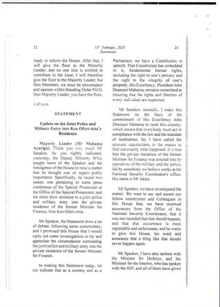 +J-
1
I
{
i
I
i
I
i
i
!!
{
}{
} ;
i
i
!
I
;
!
i
i
i
i
! i
!!
i
;
i
i
;;
i
i
3
; !
1: :
i
+1
i
$
!
i
{
i
i
i
13th February, 2025
Statements
23
ready to infonn the House. After that, 1
will give the floor to the Minority
Leader, and no one else is entitled to
contribute to the issue. I will therefore
give the floor to the Majority Leader, but
Hon Members, we must be circumspect
and operate within Standing Order 93(5).
Hon Majority Leader, you have the floor.
1.45 p.m.
STATEMENT
Update on the Joint Police and
Military Entry into Ken Ofori-Atta’s
Residence
>lajorit) Leader (Mr Ylahama
_4yariga): Thank you very much Ir
Speaker. As you rightly indicated.
yesterday, the Deputy X--linoHty Vh:p
sought leave of the Speaker and the
indulgence of the House to raise a rriatter
that he thought was of urgent public
importance. Specifically, he raised two
issues: one pertalnlng to some press
conference of the Speciai Prosecutor at
the Office of the Special Prosecutor,and
the other drew attention to a joint police
and miiitary entry into the private
residence of the former Minister for
Finance, Hon Ken Ofori-Ana_
Mr Speaker, the Statement drew a lot
of debate, following some commentary'.
and I promised this House that I would
carry out some investigations to try and
appreciate the circumstances surrounding
the joint police-and military entry into the
private residence of the former Minister
for Finance.
In making this Statement today, let
me indicate that as a country and as a
24
Parliament. we have a Constitution to
uphold. That Constitution has embedded
in it, fundamentai human rights,
including the right to one’s privacy and
the right to the integrity of one’s
property. His Excellency, President John
Dramani Mahama, remains committed to
ensuring that the rights and liberties of
every lodi VIduai are respected.
Mr SDeaker. secondjy. I make this
Statement on the basis of the
commitment of His Exceiiencv John
Dramani Mahamato reset this countr,
which means that ever body must act in
compliance with the law and the mandate
of institutions. So. I have called the
relevant stakeholdersin the matter to
Hnd out exactl> what happened. It is true
that the private residence of the former
Minister for Finance vas entered into bv
operatives of the military and the police,
led by somebodywe believe works at the
National Security Coordinator’s office.
His name is Mr Jakp&
Mr Speaker. we have investjgated the
matter. We want to say and assure our
fellow countrymen and Colleagues in
this House that, we have received
assurances from the Office of the
National Security Coordinator, that it
was not intended that that should happen,
and that that occurrence is most
regrettable and unfortunate. and he wants
to give this House, his word and
assurancethat a thing like that should
never happen again.
Mr Speaker, I have also spoken with
the Minister for Defence, and the
Minister for the Interior, who has spoken
with the IGP, and all of them have given
 