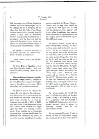 i
}
i
25
their assurances to this House that a thing
like that would not happen again. So, let
me indicate to my Colleagues on the
other Side that this Side of the House
remains committed to ensuring that this
country is reset. That its institutions
function properly; that its officials act in
accordancewith the law, and that the
rights and liberties of every citizen are
upheld and protected under the regime of
His Excellency John Dramani Mahama.
i
i
$
in
i
i
!
i
g
t
i
i
i
I
I
i
13:h February. 2025
Statements
Mr Speaker. i extend my apologies to
the former Minister for Finance, and i
believe that this shouldsutlice.
i thank you very much, Mr Speaker.
[Hear! Hear !]
Mr First Deputy Speaker: Thank
you, Hon Majority Leader. I will no'
invite the Hon Minority Leader for his
cowlrrlent .
Minority Leader (Osahen Alexander
Kwamena AfenyoMarkin): Mr Speaker.
the man, N'lahamaAyziga, is making his
name in the politics of our country . He is
exemplary and must be commended.
Mr Speaker. I have not sleDt on this
matter. He was taken to the south and i
was taken to the north gate to ensurethat
this matter was resolved. What he has
done today reminds me of what the
Attorney-Generaidid in 2015. In 2015
as a practitioner, I was all over the place,
and I recall some outliners had urged
upon him that I was making so much
money from practice. so he should get
me prosecuted on some tax offences. But
after the state had raided my office, he
stood his grounds. He did not teli me, but
T.
. ii
Bi
I
i
i
i
i
:{
i
i;
26
someone said that the Deputy Attorney-
General said no way, they should not
invademy law firm Bain. And till date,
he is the only person I have a picture with
in my office to celebrate that moment
where he felt that an opponent should not
be a target, and we maintained a good
friendship ever since.
Mr Speaker, indeed, all that he ha
done demonstrates sincerity. We are a
politicai class; that is the path we have
chosen. B’e are not to cover CFlme, but
e rlrust protect each other for the good
of democracy, Mr Speaker, Ghanaians
have told us something. that when they
are fed up with one, they me fed up. In
the 2000 elections, after Kufuor won,
some of us, as student leaders. thou at
that the National Democratic Congress
(NDC) would never come into office
again because it was so devastating. But
within eight years, Ghanaians were
aiready fed up with the New Patriotic
Parry (NPP) Administration and they got
the nod. Fast forward to 2016, when we
had !69 seats,we thought it was all over
for NDC, and in less than four years, the
seats reduced to 137; we had to eat a
humble pie.
;
!!
As I always quote, the French man
said, c ’ est ;a Tie, this is !ife. Mr Spe'ikeF,
indeed today, I am leading a mighty
[ew–[Laughter ]–and Hon Ayarig% in
the ECOWAS Parliament, is known as a
sincere partner when it comes to
resolving conflict and he has
demonstrated it here.
So, my respected Leader, I want to
assure you that our Side would engage
you constructively.Let us do the politics
 