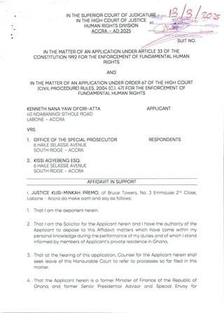 :§l:(EXt4FT:+i
+r&WaR
P
IN THE MATTER OF AN APPLICATIONUNDER ARTICLE 33 OF THE
CONSTITUTION 1992 FOR THE ENFORCEMENT OF FUNDAMENTAL HUMAN
RIGHTS
AND
IN THE MATTER OF AN APPLICATION UNDER ORDER 67 OF THE HIGH COURT
(CIVIL PROCEDURE)RULES. 2004 (C.1. 47) FOR THE ENFORCEMENT OF
FUNDAMENTAL HUMAN RIGHTS
KENNETH NANA YAW OFORI–ATTA
40 NDABANINGI SITHOLE ROAD
LABONE – ACCRA
APPLICANT
VRS
1. OFFICE OF THE SPECIAL PROSECUTOR
6 HAILE SELASSIE AVENUE
SOUTH RIDGE – ACCRA
RESPONDENTS
2. KISSI AGYEBENG ESQ
6 HAILE SELASSIE AVENUE
SOUTH RIDGE – ACCRA
AFFIDAVIT IN SUPPORT
I, JUSTICE KUSI–MINKAHPREMO, of Bruce Towers, No. 3 Emmause 2-'’ Close,
Labone – Accra do make oath and say as follows:
1. That I am the deponent herein.
2 That I am the Solicitor for the Applicant herein and I have the authority of the
Applicant to depose to this Affidavit matters which have come within my
personal knowledge during the performance of my duties and of which I stand
informed by members of Applicant's private residence in Ghana.
3. That at the hearing of this application, Counsel for the Applicant herein shall
seek leave of this Honourable Court to refer to processes so far filed in this
matter
4. That the Applicant herein is a former Minister of Financeof the Republic of
Ghana and former Senior Presidential Advisor and Special Envoy for
 
